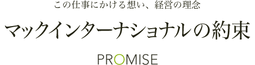 この仕事にかける想い、経営の理念 マックインターナショナルの約束 PROMISE